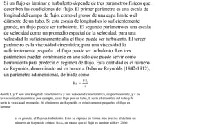 Si un flujo es laminar o turbulento depende de tres parámetros físicos que
describen las condiciones del flujo. El primer parámetro es una escala de
longitud del campo de flujo, como el grosor de una capa límite o el
diámetro de un tubo. Si esta escala de longitud es lo suficientemente
grande, un flujo puede ser turbulento. El segundo parámetro es una escala
de velocidad como un promedio espacial de la velocidad; para una
velocidad lo suficientemente alta el flujo puede ser turbulento. El tercer
parámetro es la viscosidad cinemática; para una viscosidad lo
suficientemente pequeña , el flujo puede ser turbulento. Los tres
parámetros pueden combinarse en uno solo que puede servir como
herramienta para predecir el régimen de flujo. Esta cantidad es el número
de Reynolds, denominado así en honor a Osborne Reynolds (1842-1912),
un parámetro adimensional, definido como
donde L y V son una longitud característica y una velocidad característica, respectivamente, y v es
la viscosidad cinemática; por ejemplo, en el flujo por un tubo, L sería el diámetro del tubo y V
sería la velocidad promedio. Si el número de Reynolds es relativamente pequeño, el flujo es
laminar
si es grande, el flujo es turbulento. Esto se expresa en forma más precisa al definir un
número de Reynolds crítico, Recrít, de modo que el flujo es laminar si Re= 2000
 