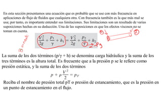 En esta sección presentamos una ecuación que es probable que se use con más frecuencia en
aplicaciones de flujo de fluidos que cualquiera otra. Con frecuencia también es la que más mal se
usa; por tanto, es importante entender sus limitaciones. Sus limitaciones son un resultado de varias
suposiciones hechas en su deducción. Una de las suposiciones es que los efectos viscosos no se
toman en cuenta.
La suma de los dos términos (p/γ + h) se denomina carga hidráulica y la suma de los
tres términos es la altura total. Es frecuente que a la presión p se le refiere como
presión estática, y la suma de los dos términos
Reciba el nombre de presión total pT o presión de estancamiento, que es la presión en
un punto de estancamiento en el flujo.
 