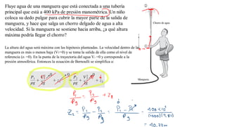 Fluye agua de una manguera que está conectada a una tubería
principal que está a 400 kPa de presión manométrica. Un niño
coloca su dedo pulgar para cubrir la mayor parte de la salida de la
manguera, y hace que salga un chorro delgado de agua a alta
velocidad. Si la manguera se sostiene hacia arriba, ¿a qué altura
máxima podría llegar el chorro?
La altura del agua será máxima con las hipótesis planteadas. La velocidad dentro de la
manguera es más o menos baja (V1=0) y se toma la salida de ella como el nivel de
referencia (z1 =0). En la punta de la trayectoria del agua V2 =0 y corresponde a la
presión atmosférica. Entonces la ecuación de Bernoulli se simplifica a:
 