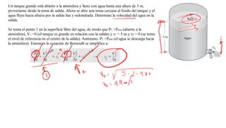 Un tanque grande está abierto a la atmósfera y lleno con agua hasta una altura de 5 m,
proveniente desde la toma de salida. Ahora se abre una toma cercana al fondo del tanque y el
agua fluye hacia afuera por la salida lisa y redondeada. Determine la velocidad del agua en la
salida.
Se toma el punto 1 en la superficie libre del agua, de modo que P1 =Patm (abierto a la
atmósfera), V1 =0 (el tanque es grande en relación con la salida) y z1 = 5 m y z2 = 0 (se toma
el nivel de referencia en el centro de la salida). Asimismo, P2 =Patm (el agua se descarga hacia
la atmósfera). Entonces la ecuación de Bernoulli se simplifica a:
 