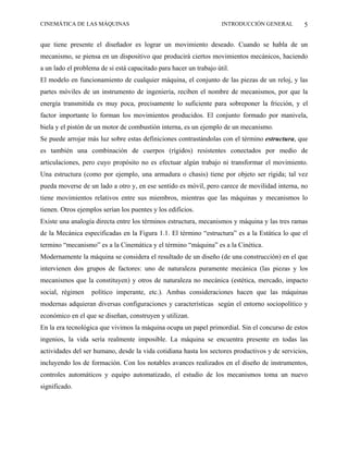 CINEMÁTICA DE LAS MÁQUINAS                                          INTRODUCCIÓN GENERAL        5

que tiene presente el diseñador es lograr un movimiento deseado. Cuando se habla de un
mecanismo, se piensa en un dispositivo que producirá ciertos movimientos mecánicos, haciendo
a un lado el problema de si está capacitado para hacer un trabajo útil.
El modelo en funcionamiento de cualquier máquina, el conjunto de las piezas de un reloj, y las
partes móviles de un instrumento de ingeniería, reciben el nombre de mecanismos, por que la
energía transmitida es muy poca, precisamente lo suficiente para sobreponer la fricción, y el
factor importante lo forman los movimientos producidos. El conjunto formado por manivela,
biela y el pistón de un motor de combustión interna, es un ejemplo de un mecanismo.
Se puede arrojar más luz sobre estas definiciones contrastándolas con el término estructura, que
es también una combinación de cuerpos (rígidos) resistentes conectados por medio de
articulaciones, pero cuyo propósito no es efectuar algún trabajo ni transformar el movimiento.
Una estructura (como por ejemplo, una armadura o chasis) tiene por objeto ser rígida; tal vez
pueda moverse de un lado a otro y, en ese sentido es móvil, pero carece de movilidad interna, no
tiene movimientos relativos entre sus miembros, mientras que las máquinas y mecanismos lo
tienen. Otros ejemplos serían los puentes y los edificios.
Existe una analogía directa entre los términos estructura, mecanismos y máquina y las tres ramas
de la Mecánica especificadas en la Figura 1.1. El término “estructura” es a la Estática lo que el
termino “mecanismo” es a la Cinemática y el término “máquina” es a la Cinética.
Modernamente la máquina se considera el resultado de un diseño (de una construcción) en el que
intervienen dos grupos de factores: uno de naturaleza puramente mecánica (las piezas y los
mecanismos que la constituyen) y otros de naturaleza no mecánica (estética, mercado, impacto
social, régimen    político imperante, etc.). Ambas consideraciones hacen que las máquinas
modernas adquieran diversas configuraciones y características según el entorno sociopolítico y
económico en el que se diseñan, construyen y utilizan.
En la era tecnológica que vivimos la máquina ocupa un papel primordial. Sin el concurso de estos
ingenios, la vida sería realmente imposible. La máquina se encuentra presente en todas las
actividades del ser humano, desde la vida cotidiana hasta los sectores productivos y de servicios,
incluyendo los de formación. Con los notables avances realizados en el diseño de instrumentos,
controles automáticos y equipo automatizado, el estudio de los mecanismos toma un nuevo
significado.
 