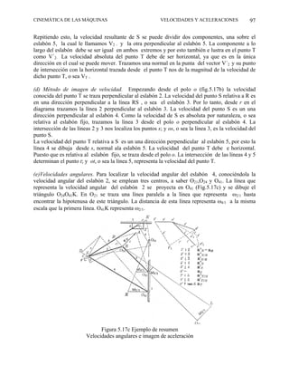 CINEMÁTICA DE LAS MÁQUINAS                                VELOCIDADES Y ACELERACIONES               97

Repitiendo esto, la velocidad resultante de S se puede dividir dos componentes, una sobre el
eslabón 5, la cual le llamamos V2 , y la otra perpendicular al eslabón 5. La componente a lo
largo del eslabón debe se ser igual en ambos extremos y por esto también e lustra en el punto T
como V´2. La velocidad absoluta del punto T debe de ser horizontal, ya que es en la única
dirección en el cual se puede mover. Trazamos una normal en la punta del vector V´2 y su punto
de intersección con la horizontal trazada desde el punto T nos de la magnitud de la velocidad de
dicho punto T, o sea VT .

(d) Método de imagen de velocidad. Empezando desde el polo o (fig.5.17b) la velocidad
conocida del punto T se traza perpendicular al eslabón 2. La velocidad del punto S relativa a R es
en una dirección perpendicular a la línea RS , o sea el eslabón 3. Por lo tanto, desde r en el
diagrama trazamos la línea 2 perpendicular al eslabón 3. La velocidad del punto S es un una
dirección perpendicular al eslabón 4. Como la velocidad de S es absoluta por naturaleza, o sea
relativa al eslabón fijo, trazamos la línea 3 desde el polo o perpendicular al eslabón 4. La
intersección de las líneas 2 y 3 nos localiza los puntos s; y os, o sea la línea 3, es la velocidad del
punto S.
La velocidad del punto T relativa a S es un una dirección perpendicular al eslabón 5, por esto la
línea 4 se dibuja desde s, normal ala eslabón 5. La velocidad del punto T debe e horizontal.
Puesto que es relativa al eslabón fijo, se traza desde el polo o. La intersección de las líneas 4 y 5
determinan el punto t; y ot, o sea la línea 5, representa la velocidad del punto T.

(e)Velocidades angulares. Para localizar la velocidad angular del eslabón 4, conociéndola la
velocidad angular del eslabón 2, se emplean tres centros, a saber O21,O24 y O41. La línea que
representa la velocidad angular del eslabón 2 se proyecta en O41 (Fig.5.17c) y se dibuje el
triángulo O24O41K. En O21 se traza una línea paralela a la línea que representa ω2/1 hasta
encontrar la hipotenusa de este triángulo. La distancia de esta línea representa ω4/1 a la misma
escala que la primera línea. O41K representa ω2/1.




                              Figura 5.17c Ejemplo de resumen
                        Velocidades angulares e imagen de aceleración
 