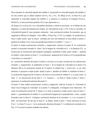 CINEMÁTICA DE LAS MÁQUINAS                               VELOCIDADES Y ACELERACIONES            98

Para encontrar la velocidad angular del eslabón 3, conociendo la velocidad angular del eslabón 2,
los tres centros que se deben emplear son O31, O23 y O21. Se dibuja en O31 la línea O31L que
representa la velocidad angular del eslabón 2, y entonces se construye el triangulo O23O31L.
Desde O21 se traza una línea paralela a O31L que representa ω3/1.
(f) Imagen de aceleración. Las velocidades absolutas y relativas necesarias en el dibujo de este
diagrama, se toman del diagrama de imagen de velocidad de la fig. 5.17b. Como se considera la
velocidad del punto R una constante, solamente tiene aceleración normal. Se encuentra que su
magnitud es BR por el triángulo recto ABO21. (Véase Fig. 5.17c). La imagen de aceleración se
traza a triple escala para su mayor claridad; por esto esta distancia se traza desde el punto o´
paralela al eslabón 2 tres veces mas grande para obtener el eslabón 1´ o sea o´r´.
El punto S tendrá aceleraciones normales y tangenciales relativas al punto R. La aceleración
normal se encuentra trazando la línea 2 de la imagen de velocidad en S; y la distancia CS, se
localiza por la construcción del triángulo rectángulo, trazándola a triple escala desde r´ paralela
al eslabón 3 para obtener la línea 2´. La aceleración tangencial de S relativa a R es perpendicular
a esta línea y es marcada 3´.
La aceleración absoluta del punto S relativa a la tierra es la suma vectorial de las aceleraciones
normales y tangenciales. Si empleamos la línea 3 de la imagen de velocidad en el punto S la
distancia SD es la aceleración normal de S relativa al eslabón fijo 1. Como éste es un valor
absoluto, se proyecta a triple escala desde el polo o´ paralelo al eslabón 4, mediante la línea 4´.
La aceleración tangencial de S relativa a la tierra es una normal al eslabón 4 y se traza como la
línea 5´. La intersección de las línea 3´ y 5´ localiza s´. La línea 6´ desde el polo o´ hasta s´
representa la aceleración absoluta del punto S.
El punto T tiene ambas aceleraciones, normal y tangencial, relativas al punto S. Colocando la
línea 4 de la imagen de velocidad en el punto T y dibujando el triángulo recto obtenemos TE
como la aceleración normal de T relativa a S. Esta se proyecta a triple escala como la línea 7´,
desde s´ y paralelamente al eslabón 5. La aceleración tangencial es perpendicular a ésta y queda
ilustrada como la línea 8´. Cualquier aceleración absoluta de la corredera 6, o se a el punto T,
debe ser horizontal. De ahí que la línea 9´, se dibuja desde el polo o´ hasta intersectar la línea
8´en t´. La línea 9´o sea o´t´ es la aceleración absoluta del punto T. La tabulación mostrada en la
Fig. 5.17c resume los pasos acabados de esbozar.
 