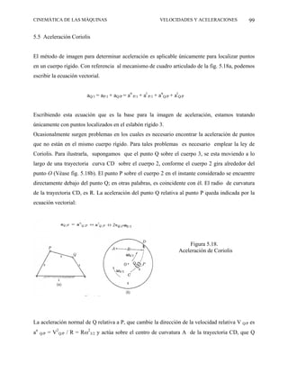 CINEMÁTICA DE LAS MÁQUINAS                                        VELOCIDADES Y ACELERACIONES         99

5.5 Aceleración Coriolis


El método de imagen para determinar aceleración es aplicable únicamente para localizar puntos
en un cuerpo rígido. Con referencia al mecanismo de cuadro articulado de la fig. 5.18a, podemos
escribir la ecuación vectorial.


                           aQ/1 = aP/1 + aQ/P = an P/1 + at P/1 + anQ/P + atQ/P


Escribiendo esta ecuación que es la base para la imagen de aceleración, estamos tratando
únicamente con puntos localizados en el eslabón rígido 3.
Ocasionalmente surgen problemas en los cuales es necesario encontrar la aceleración de puntos
que no están en el mismo cuerpo rígido. Para tales problemas es necesario emplear la ley de
Coriolis. Para ilustrarla, supongamos que el punto Q sobre el cuerpo 3, se esta moviendo a lo
largo de una trayectoria curva CD sobre el cuerpo 2, conforme el cuerpo 2 gira alrededor del
punto O (Véase fig. 5.18b). El punto P sobre el cuerpo 2 en el instante considerado se encuentre
directamente debajo del punto Q; en otras palabras, es coincidente con él. El radio de curvatura
de la trayectoria CD, es R. La aceleración del punto Q relativa al punto P queda indicada por la
ecuación vectorial:




                                                                                Figura 5.18.
                                                                            Aceleración de Coriolis




La aceleración normal de Q relativa a P, que cambie la dirección de la velocidad relativa V Q/P es
an   Q/P   = V2Q/P / R = Rω23/2 y actúa sobre el centro de curvatura A de la trayectoria CD, que Q
 