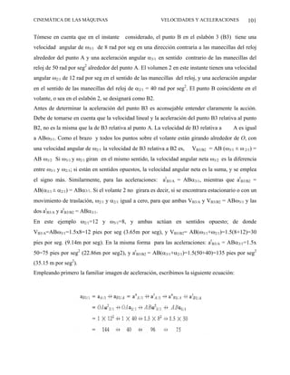 CINEMÁTICA DE LAS MÁQUINAS                               VELOCIDADES Y ACELERACIONES            101

Tómese en cuenta que en el instante      considerado, el punto B en el eslabón 3 (B3) tiene una
velocidad angular de ω3/1 de 8 rad por seg en una dirección contraria a las manecillas del reloj
alrededor del punto A y una aceleración angular α3/1 en sentido contrario de las manecillas del
reloj de 50 rad por seg2 alrededor del punto A. El volumen 2 en este instante tienen una velocidad
angular ω2/1 de 12 rad por seg en el sentido de las manecillas del reloj, y una aceleración angular
en el sentido de las manecillas del reloj de α2/1 = 40 rad por seg2. El punto B coincidente en el
volante, o sea en el eslabón 2, se designará como B2.
Antes de determinar la aceleración del punto B3 es aconsejable entender claramente la acción.
Debe de tomarse en cuenta que la velocidad lineal y la aceleración del punto B3 relativa al punto
B2, no es la misma que la de B3 relativa al punto A. La velocidad de B3 relativa a       A es igual
a ABω3/1. Como el brazo y todos los puntos sobre el volante están girando alrededor de O, con
una velocidad angular de ω2/1 la velocidad de B3 relativa a B2 es,     VB3/B2 = AB (ω3/1 ± ω 2/1) =
AB ω3/2. Si ω3/1 y ω2/1 giran en el mismo sentido, la velocidad angular neta ω3/2 es la diferencia
entre ω3/1 y ω2/1; si están en sentidos opuestos, la velocidad angular neta es la suma, y se emplea
el signo más. Similarmente, para las aceleraciones: atB3/A = ABα3/1, mientras que atB3/B2 =
AB(α3/1 ± α2/1) = ABα3/1. Si el volante 2 no girara es decir, si se encontrara estacionario o con un
movimiento de traslación, ω2/1 y α2/1 igual a cero, para que ambas VB3/A y VB3/B2 = ABω3/1 y las
dos atB3/A y atB3/B2 = ABα3/1.
En este ejemplo ω2/1=12 y ω3/1=8, y ambas actúan en sentidos opuesto; de donde
VB3/A=ABω3/1=1.5x8=12 pies por seg (3.65m por seg), y VB3/B2= AB(ω3/1+ω2/1)=1.5(8+12)=30
píes por seg. (9.14m por seg). En la misma forma para las aceleraciones: atB3/A = ABα3/1=1.5x
50=75 pies por seg2 (22.86m por seg2), y atB3/B2 = AB(α3/1+α2/1)=1.5(50+40)=135 pies por seg2
(35.15 m por seg2).
Empleando primero la familiar imagen de aceleración, escribimos la siguiente ecuación:
 