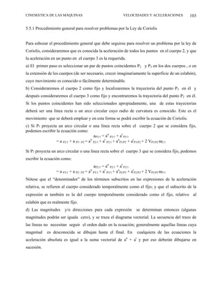 CINEMÁTICA DE LAS MÁQUINAS                                    VELOCIDADES Y ACELERACIONES             103

5.5.1 Procedimiento general para resolver problemas por la Ley de Coriolis


Para esbozar el procedimiento general que debe seguirse para resolver un problema por la ley de
Coriolis, consideraremos que es conocida la aceleración de todos los puntos en el cuerpo 2, y que
la aceleración en un punto en el cuerpo 3 es la requerida.
a) El primer paso es seleccionar un par de puntos coincidentes P2 y P3 en los dos cuerpos , o en
la extensión de los cuerpos (de ser necesario, crecer imaginariamente la superficie de un eslabón),
cuyo movimiento es conocido o fácilmente determinable.
b) Consideraremos el cuerpo 2 como fijo y localizaremos la trayectoria del punto P3 en él y
después consideraremos el cuerpo 3 como fijo y encontraremos la trayectoria del punto P2 en él.
Si los puntos coincidentes han sido seleccionados apropiadamente, una de estas trayectorias
deberá ser una línea recta o un arco circular cuyo radio de curvatura es conocido. Este es el
movimiento que se deberá emplear y en esta forma se podrá escribir la ecuación de Coriolis.
c) Si P3 proyecta un arco circular o una línea recta sobre el cuerpo 2 que se considera fijo,
podemos escribir la ecuación como:
                                           aP3/1 = an P3/1 + at P3/1
                 = a P2/1 + a P3 / P2 = a P2/1 + at P2/1 + anP3/P2 + atP3/P2 + 2 VP3/P2 ω2/1
                                         n



Si P2 proyecta un arco circular o una línea recta sobre el cuerpo 3 que se considera fijo, podemos
escribir la ecuación como:
                                          aP2/1 = an P2/1 + at P2/1
                 = a P3/1 + a P2 / P3 = a P3/1 + at P3/1 + anP2/P3 + atP2/P3 + 2 VP2/P3 ω3/1
                                        n


Nótese que el “denominador” de los términos subscritos en las expresiones de la aceleración
relativa, se refieren al cuerpo considerado temporalmente como el fijo; y que el subscrito de la
expresión ω también es la del cuerpo temporalmente considerado como el fijo, relativo al
eslabón que es realmente fijo.
d) Las magnitudes     y/o direcciones para cada expresión              se determinan entonces (algunas
magnitudes podrán ser iguala cero), y se traza el diagrama vectorial. La secuencia del trazo de
las líneas no necesitan seguir el orden dado en la ecuación; generalmente aquellas líneas cuya
magnitud    es desconocida se dibujan hasta el final. En                   cualquiera de las ecuaciones la
                                                                n      t
aceleración absoluta es igual a la suma vectorial de a + a y por eso deberán dibujarse en
sucesión.
 