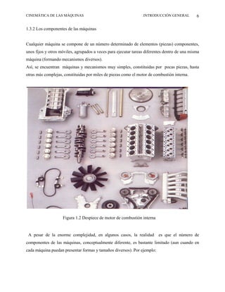 CINEMÁTICA DE LAS MÁQUINAS                                       INTRODUCCIÓN GENERAL          6

1.3.2 Los componentes de las máquinas


Cualquier máquina se compone de un número determinado de elementos (piezas) componentes,
unos fijos y otros móviles, agrupados a veces para ejecutar tareas diferentes dentro de una misma
máquina (formando mecanismos diversos).
Así, se encuentran máquinas y mecanismos muy simples, constituidas por pocas piezas, hasta
otras más complejas, constituidas por miles de piezas como el motor de combustión interna.




                    Figura 1.2 Despiece de motor de combustión interna


 A pesar de la enorme complejidad, en algunos casos, la realidad          es que el número de
componentes de las máquinas, conceptualmente diferente, es bastante limitado (aun cuando en
cada máquina puedan presentar formas y tamaños diversos). Por ejemplo:
 