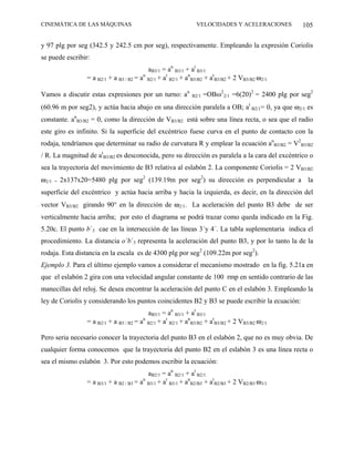 CINEMÁTICA DE LAS MÁQUINAS                                       VELOCIDADES Y ACELERACIONES          105

y 97 plg por seg (342.5 y 242.5 cm por seg), respectivamente. Empleando la expresión Coriolis
se puede escribir:
                                             aB3/1 = an B3/1 + at B3/1
                   = a B2/1 + a B3 / B2 = an B2/1 + at B2/1 + anB3/B2 + atB3/B2 + 2 VB3/B2 ω2/1

Vamos a discutir estas expresiones por un turno: an            B2/1   =OBω22/1 =6(20)2 = 2400 plg por seg2
(60.96 m por seg2), y actúa hacia abajo en una dirección paralela a OB; at B2/1= 0, ya que ω2/1 es
constante. anB3/B2 = 0, como la dirección de VB3/B2 está sobre una línea recta, o sea que el radio
este giro es infinito. Si la superficie del excéntrico fuese curva en el punto de contacto con la
rodaja, tendríamos que determinar su radio de curvatura R y emplear la ecuación anB3/B2 = V2B3/B2
/ R. La magnitud de atB3/B2 es desconocida, pero su dirección es paralela a la cara del excéntrico o
sea la trayectoria del movimiento de B3 relativa al eslabón 2. La componente Coriolis = 2 VB3/B2
ω2/1   =   2x137x20=5480 plg por seg2 (139.19m por seg2) su dirección es perpendicular a la
superficie del excéntrico y actúa hacia arriba y hacia la izquierda, es decir, en la dirección del
vector VB3/B2 girando 90° en la dirección de ω2/1. La aceleración del punto B3 debe de ser
verticalmente hacia arriba; por esto el diagrama se podrá trazar como queda indicado en la Fig.
5.20c. El punto b´3 cae en la intersección de las líneas 3´y 4´. La tabla suplementaria indica el
procedimiento. La distancia o´b´3 representa la aceleración del punto B3, y por lo tanto la de la
rodaja. Esta distancia en la escala es de 4300 plg por seg2 (109.22m por seg2).
Ejemplo 3. Para el último ejemplo vamos a considerar el mecanismo mostrado en la fig. 5.21a en
que el eslabón 2 gira con una velocidad angular constante de 100 rmp en sentido contrario de las
manecillas del reloj. Se desea encontrar la aceleración del punto C en el eslabón 3. Empleando la
ley de Coriolis y considerando los puntos coincidentes B2 y B3 se puede escribir la ecuación:
                                             aB3/1 = an B3/1 + at B3/1
                   = a B2/1 + a B3 / B2 = an B2/1 + at B2/1 + anB3/B2 + atB3/B2 + 2 VB3/B2 ω2/1

Pero seria necesario conocer la trayectoria del punto B3 en el eslabón 2, que no es muy obvia. De
cualquier forma conocemos que la trayectoria del punto B2 en el eslabón 3 es una línea recta o
sea el mismo eslabón 3. Por esto podemos escribir la ecuación:
                                             aB2/1 = an B2/1 + at B2/1
                   = a B3/1 + a B2 / B3 = an B3/1 + at B3/1 + anB2/B3 + atB2/B3 + 2 VB2/B3 ω3/1
 