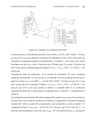CINEMÁTICA DE LAS MÁQUINAS                               VELOCIDADES Y ACELERACIONES             106




                        Figura 5.21. Ejemplo 3 de aceleración de Coriolis

Como conocemos la velocidad del punto B2 y ésta es OBω2/1= (6/12) / (100 x 2π/60) = 5.23 pies
por seg (1.59 m por seg), dibujamos el polígono de velocidad en la Fig. 5.21b, resolviendo esta
velocidad en componentes paralelas y perpendiculares al eslabón 3. en la escala, estos valores
de polígono nos dan VB2/B3 como 4.2 pies por seg (1.28 mpor seg) y VB3/0´como 3.2 pies por seg
(0.97 m por seg) la velocidad angular del eslabón 3 es ω3/1 = V B3/O´ / O´B = 3.2 / (20/12) =1.92
rad por seg.
Consideremos ahora las expresiones        de la ecuación de aceleración. No existe aceleración
tangencial del punto B2, en vista de que ω2/1 es constante. Por esto la aceleración total aB2/0 es
igual a la normal an B2/0 o sea OBω2 2/1 = (6/12)( 100 x 2π/60)2 = 54.8 pies por seg2 (16.7 m por
seg2). Actúa sobre O y es paralela al eslabón 2. La an B3/0´ = V2B3/0´ / O´B = 3.22 (20/12) = 6.14
pies por seg2 (1.87 m por seg2) paralela al eslabón 3 y actuando sobre 0’. La aceleración
tangencial del punto B3 es desconocida en magnitud, pero su dirección es perpendicular al
eslabón 3.
La aceleración normal del punto B2 relativa al punto B3 es igual a cero, ya que el movimiento es
una línea recta o sea el radio de curvatura en el infinito. La magnitud de la aceleración tangencial
del punto B2 relativa al punto B3 es desconocida pero la dirección es sobre el eslabón 3. El
componente Coriolis 2 VB2/B3 ω3/1 = 2x4.2x1.92=16.13 pies por seg2 (4.92 m por seg 2) y su
dirección está localizada por el giro del vector VB2/B3 , 90° en la dirección de ω3/1, o sea hacia la
 