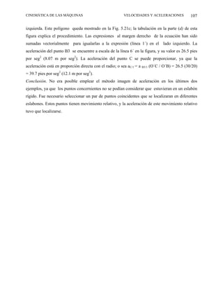 CINEMÁTICA DE LAS MÁQUINAS                              VELOCIDADES Y ACELERACIONES            107

izquierda. Este polígono queda mostrado en la Fig. 5.21c; la tabulación en la parte (d) de esta
figura explica el procedimiento. Las expresiones al margen derecho de la ecuación han sido
sumadas vectorialmente para igualarlas a la expresión (línea 1´) en el lado izquierdo. La
aceleración del punto B3 se encuentre a escala de la línea 6´ en la figura, y su valor es 26.5 pies
por seg2 (8.07 m por seg2). La aceleración del punto C se puede proporcionar, ya que la
aceleración está en proporción directa con el radio; o sea aC/1 = a B3/1 (O´C / O´B) = 26.5 (30/20)
= 39.7 pies por seg2 (12.1 m por seg2).
Conclusión. No era posible emplear el método imagen de aceleración en los últimos dos
ejemplos, ya que los puntos concernientes no se podían considerar que estuvieran en un eslabón
rígido. Fue necesario seleccionar un par de puntos coincidentes que se localizaran en diferentes
eslabones. Estos puntos tienen movimiento relativo, y la aceleración de este movimiento relativo
tuvo que localizarse.
 