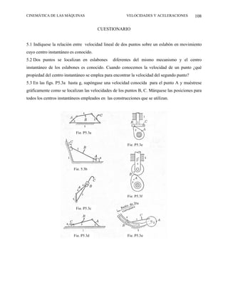 CINEMÁTICA DE LAS MÁQUINAS                             VELOCIDADES Y ACELERACIONES          108

                                        CUESTIONARIO


5.1 Indíquese la relación entre velocidad lineal de dos puntos sobre un eslabón en movimiento
cuyo centro instantáneo es conocido.
5.2 Dos puntos se localizan en eslabones        diferentes del mismo mecanismo y el centro
instantáneo de los eslabones es conocido. Cuando conocemos la velocidad de un punto ¿qué
propiedad del centro instantáneo se emplea para encontrar la velocidad del segundo punto?
5.3 En las figs. P5.3a hasta g, supóngase una velocidad conocida para el punto A y muéstrese
gráficamente como se localizan las velocidades de los puntos B, C. Márquese las posiciones para
todos los centros instantáneos empleados en las construcciones que se utilizan.




                           Fig. P5.3a


                                                        Fig. P5.3e




                          Fig. 5.3b




                                                        Fig. P5.3f


                           Fig. P5.3c




                          Fig. P5.3d                    Fig. P5.3g
 