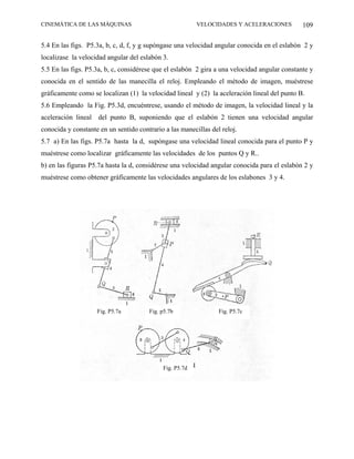 CINEMÁTICA DE LAS MÁQUINAS                               VELOCIDADES Y ACELERACIONES           109

5.4 En las figs. P5.3a, b, c, d, f, y g supóngase una velocidad angular conocida en el eslabón 2 y
localizase la velocidad angular del eslabón 3.
5.5 En las figs. P5.3a, b, c, considérese que el eslabón 2 gira a una velocidad angular constante y
conocida en el sentido de las manecilla el reloj. Empleando el método de imagen, muéstrese
gráficamente como se localizan (1) la velocidad lineal y (2) la aceleración lineal del punto B.
5.6 Empleando la Fig. P5.3d, encuéntrese, usando el método de imagen, la velocidad lineal y la
aceleración lineal del punto B, suponiendo que el eslabón 2 tienen una velocidad angular
conocida y constante en un sentido contrario a las manecillas del reloj.
5.7 a) En las figs. P5.7a hasta la d, supóngase una velocidad lineal conocida para el punto P y
muéstrese como localizar gráficamente las velocidades de los puntos Q y R..
b) en las figuras P5.7a hasta la d, considérese una velocidad angular conocida para el eslabón 2 y
muéstrese como obtener gráficamente las velocidades angulares de los eslabones 3 y 4.




                    Fig. P5.7a         Fig. p5.7b                Fig. P5.7c




                                            Fig. P5.7d
 