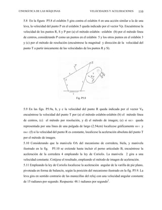 CINEMÁTICA DE LAS MÁQUINAS                              VELOCIDADES Y ACELERACIONES            110

  5.8 En la figura P5.8 el eslabón 5 gira contra el eslabón 4 en una acción similar a la de una
  leva, la velocidad del punto P en el eslabón 5 queda indicado por el vector Vp. Encuéntrese la
  velocidad de los puntos R, S y P por (a) el método eslabón –eslabón (b) por el método línea
  de centros, considerando P como un puntos en el eslabón 5 y los otros puntos en el eslabón 3
  y (c) por el método de resolución (encuéntrese la magnitud y dirección de la velocidad del
  punto T a partir únicamente de las velocidades de los puntos R y S).




                                            Fig. P5.8



  5.9 En las figs. P5.9a, b, y c la velocidad del punto R queda indicada por el vector VR
  encuéntrese la velocidad del punto T por (a) el método eslabón-eslabón (b) el método línea
  de centros, (c) el método por resolución, y d) el método de imagen; (e) si ω2/1 queda
  representada por una línea de una pulgada de largo (2.54cm) localícese gráficamente ω3/1 y
  ω4/1 (f) si la velocidad del punto R es constante, localícese la aceleración absoluta del punto T
  por el método de imagen.
  5.10 Considerando que la manivela OA del mecanismo de corredera, biela, y manivela
  ilustrado en la fig.   P5.10 se extiende hasta incluir el perno articulado B, encuéntrese la
  aceleración de la corredera 4 empleando la ley de Coriolis. La manivela 2 gira a una
  velocidad constante. Cotéjese el resultado, empleando el método de imagen de aceleración.
  5.11 Empleando la ley de Coriolis localícese la aceleración angular de la varilla de pie plano,
  pivoteada en forma de balancín, según la posición del mecanismo ilustrado en la fig. P5.9. La
  leva gira en sentido contrario de las manecillas del reloj con una velocidad angular constante
  de 15 radianes por segundo. Respuesta: 48.1 radianes por segundo2.
 