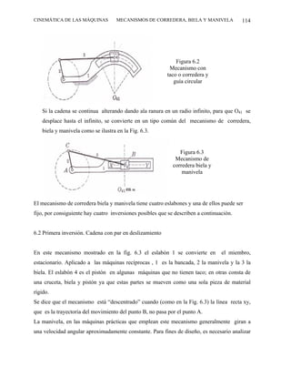 CINEMÁTICA DE LAS MÁQUINAS          MECANISMOS DE CORREDERA, BIELA Y MANIVELA             114




                                                              Figura 6.2
                                                           Mecanismo con
                                                          taco o corredera y
                                                             guía circular




   Si la cadena se continua alterando dando ala ranura en un radio infinito, para que O41 se
   desplace hasta el infinito, se convierte en un tipo común del mecanismo de corredera,
   biela y manivela como se ilustra en la Fig. 6.3.


                                                                Figura 6.3
                                                              Mecanismo de
                                                             corredera biela y
                                                                 manivela




El mecanismo de corredera biela y manivela tiene cuatro eslabones y una de ellos puede ser
fijo, por consiguiente hay cuatro inversiones posibles que se describen a continuación.


6.2 Primera inversión. Cadena con par en deslizamiento


En este mecanismo mostrado en la fig. 6.3 el eslabón 1 se convierte en            el miembro,
estacionario. Aplicado a las máquinas recíprocas , 1 es la bancada, 2 la manivela y la 3 la
biela. El eslabón 4 es el pistón en algunas máquinas que no tienen taco; en otras consta de
una cruceta, biela y pistón ya que estas partes se mueven como una sola pieza de material
rígido.
Se dice que el mecanismo está “descentrado” cuando (como en la Fig. 6.3) la línea recta xy,
que es la trayectoria del movimiento del punto B, no pasa por el punto A.
La manivela, en las máquinas prácticas que emplean este mecanismo generalmente giran a
una velocidad angular aproximadamente constante. Para fines de diseño, es necesario analizar
 