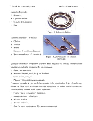 CINEMÁTICA DE LAS MÁQUINAS                                           INTRODUCCIÓN GENERAL      7

Elementos de soporte:
•   Bastidores
•   Cojines de fricción
•   Cojinetes de rodamientos
•   Ejes


                                                      Figura 1.3 Rodamiento de bolas


Elementos neumáticos e hidráulicos
•   Cilindros
•   Válvulas
•   Bombas
•   Elementos de los sistemas de control
•   Sensores (mecánicos, eléctricos, etc.)
                                                     Figura 1.4 Amortiguadores con sensores
                                                                  electrónicos

Igual que el número de componentes diferentes de las máquinas está limitado, también lo están
los diferentes materiales con que pueden ser construidos:
•   Hierro y sus aleaciones
•   Aluminio, magnesio, cobre, etc. y sus aleaciones.
•   Goma, madera, cuero, etc.
•   Plásticos y fibras sintéticas, cerámicas, etc.
Es evidente que todos, y cada uno de los elementos de las máquinas han de ser calculados para
resistir, sin fallos, todas las acciones que sobre ellos actúan. El número de tales acciones esta
también bastante limitado, siendo las más importantes:
•   Fuerzas y pares, permanentes y transitorios.
•   Impactos, choques y vibraciones.
•   Acciones térmicas.
•   Acciones corrosivas.
•   Otras (de menor entidad, como eléctricas, magnéticas, etc.)
 