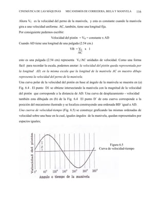 CINEMÁTICA DE LAS MÁQUINAS           MECANISMOS DE CORREDERA, BIELA Y MANIVELA            116

Ahora VC es la velocidad del perno de la manivela, y esta es constante cuando la manivela
gira a una velocidad uniforme. AC, también, tiene una longitud fija.
Por consiguiente pedemos escribir:
                        Velocidad del pistón = VB = constante x AD
Cuando AD tiene una longitud de una pulgada (2.54 cm.)
                                       VB = VC x 1
                                           AC

esto es una pulgada (2.54 cm) representa VC/AC unidades de velocidad. Como una forma
fácil para recordar la escala, podemos anotar: la velocidad del pistón queda representada por
la longitud AD, en la misma escala que la longitud de la manivela AC en nuestro dibujo
representa la velocidad del perno de la manivela.
Una curva polar de la velocidad del pistón en base al ángulo de la manivela se muestra en (a)
Fig. 6.4 . El punto D1 se obtiene intersectando la manivela con la magnitud de la velocidad
del pistón que corresponde a la distancia de AD. Una curva de desplazamiento - velocidad
también esta dibujada en (b) de la Fig. 6.4 El punto D´ de esta cuerva corresponde a la
posición del mecanismo ilustrado y se localiza construyendo una ordenada BD´ igual a AD.
Una cuerva de velocidad-tiempo (Fig. 6.5) se construye graficando las mismas ordenadas de
velocidad sobre una base en la cual, iguales ángulos de la manivela, quedan representados por
espacios iguales;




                                                                     Figura 6.5
                                                              Curva de velocidad-tiempo
 
