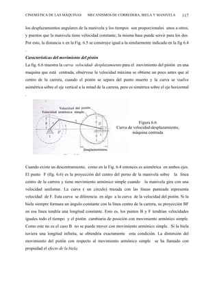 CINEMÁTICA DE LAS MÁQUINAS            MECANISMOS DE CORREDERA, BIELA Y MANIVELA                 117

los desplazamientos angulares de la manivela y los tiempos son proporcionales unos a otros;
y puestos que la manivela tiene velocidad constante, la misma base puede servir para los dos.
Por esto, la distancia x en la Fig. 6.5 se construye igual a la similarmente indicada en la fig 6.4
.
Características del movimiento del pistón
La fig. 6.6 muestra la curva velocidad- desplazamiento para el movimiento del pistón en una
maquina que está centrada, obsérvese la velocidad máxima se obtiene un poco antes que al
centro de la carrera, cuando el pistón se separa del punto muerto y la curva se vuelve
asimétrica sobre el eje vertical a la mitad de la carrera, pero es simétrica sobre el eje horizontal
.




                                                                   Figura 6.6
                                                       Curva de velocidad-desplazamiento,
                                                               máquina centrada




Cuando existe un descentramiento, como en la Fig. 6.4 entonces es asimétrica en ambos ejes.
El punto F (fig. 6.6) es la proyección del centro del perno de la manivela sobre           la línea
centro de la carrera y tiene movimiento armónico simple cuando           la manivela gira con una
velocidad uniforme. La curva ( un circulo) trazada con las líneas punteada representa
velocidad de F. Esta curva se diferencia en algo a la curva de la velocidad del pistón. Si la
biela siempre formara un ángulo constante con la línea centro de la carrera, su proyección BF
en esa línea tendría una longitud constante. Esto es, los puntos B y F tendrían velocidades
iguales todo el tiempo y el pistón cambiaria de posición con movimiento armónico simple.
Como este no es el caso B no se puede mover con movimiento armónico simple. Si la biela
tuviera una longitud infinita, se obtendría exactamente esta condición. La distorsión del
movimiento del pistón con respecto al movimiento armónico simple se ha llamado con
propiedad el efecto de la biela.
 