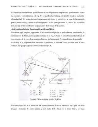 CINEMÁTICA DE LAS MÁQUINAS          MECANISMOS DE CORREDERA, BIELA Y MANIVELA              118

El diseño de distribuidores y el balanceo de las máquinas se simplificaría grandemente si este
no existiera. Con referencia a la fig. 6.6 se puede observar que este efecto, tiende a aumentar
ala velocidad del pistón durante los periodos anteriores y posteriores al paso de la manivela
por el punto muerto y tiene un efecto opuesto en las otras partes de la carrera. La velocidad
máxima del pistón se obtiene un poco antes de la mitad de la carrera.
Aceleración del pistón. Construcción gráfica del Klein
Una línea cuya longitud representa la aceleración del pistón se pude obtener empleando la
construcción de Klein, como queda ilustrado en la Fig. 6.7 que es aplicable cuando la línea de
movimiento de la corredera pasa por el centro de la manivela A o cuando esta descentrada.
En la Fig. 6.7a, el punto D se encuentra extendiendo la biela BC hasta cruzarse con la línea
vertical AD que pasa por el centro de la manivela A.




                       Figura 6.7 Construcción gráfica de Klein


Un semicírculo CLB se traza con BC como diámetro. Este se intersecta en E por un arco
trazado   tomando C como centro y con radio CD. Desde E la línea EGH, se traza
 
