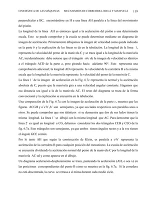 CINEMÁTICA DE LAS MÁQUINAS          MECANISMOS DE CORREDERA, BIELA Y MANIVELA               119

perpendicular a BC, encontrándose en H a una línea AH paralela a la línea del movimiento
del pistón.
La longitud de la línea AH es entonces igual a la aceleración del pistón a una determinada
escala. Esto se puede comprobar y la escala se puede determinar mediante un diagrama de
imagen de aceleración. Primeramente dibujamos la imagen de velocidad como queda indicado
en la parte b y la explicación de las líneas se da en la tabulación. La longitud de la línea 1,
representa la velocidad del perno de la manivela C y se traza igual a la longitud de la manivela
AC, incidentalmente debe notarse que el triángulo obc de la imagen de velocidad es idéntico
a el triángulo ACD de la parte a, pero girando hacia adelante 90°. Esto representa una
comprobación adicional; la longitud AD representa la velocidad de la corredera B a la misma
escala que la longitud de la manivela representa la velocidad del perno de la manivela C.
La línea 1´ de la imagen de aceleración en la Fig. 6.7c representa la normal y la aceleración
absoluta de C, puesto que la manivela gira a una velocidad angular constante. Hagamos que
esa distancia sea igual a la de la manivela AC. El resto del diagrama se traza de la forma
convencional y la explicación se encuentra en la tabulación.
Una comparación de la Fig. 6.7a con la imagen de aceleración de la parte c, muestra que las
figuras ACGH y o´c´b´1b´ son semejantes, ya que sus lados respectivos son paralelas unos a
otros. Se puede comprobar que son idénticos si se demuestra que dos de sus lados tienen la
misma longitud. La línea 1´ se dibujó con la misma longitud que AC. Para demostrar que la
línea 2´ es igual en longitud a CG, debemos considerar los dos triángulos CEB y CEG de la
fig. 6.7a. Esto triángulos son semejantes, ya que ambos tienen ángulos rectos y a la vez tienen
el ángulo GCE común.
Por lo tanto AH que según la construcción de Klein, es paralela a o´b´ representa la
aceleración de la corredera B para cualquier posición del mecanismo. La escala de aceleración
se encuentra dividiendo la aceleración normal del perno de la manivela C por la longitud de la
manivela AC tal y como aparece en el dibujo.
Un diagrama aceleración-desplazamiento se traza, punteando la aceleración (AH, o sea x) en
las posiciones correspondientes del punto B como se muestra en la fig. 6.7a. Si la corredera
no está descentrada, la curva se retrasa a sí mima durante cada medio ciclo.
 
