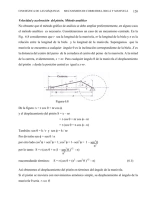 CINEMÁTICA DE LAS MÁQUINAS             MECANISMOS DE CORREDERA, BIELA Y MANIVELA            120

Velocidad y aceleración del pistón. Método analítico
No obstante que el método gráfico de análisis se debe ampliar preferentemente, en alguno caos
el método analítico es necesario. Consideraremos un caso de un mecanismo centrado. En la
Fig. 6.8 consideremos que r sea la longitud de la manivela, nr la longitud de la biela y n es la
relación entre la longitud de la biela y la longitud de la manivela. Supongamos que la
manivela se encuentra a cualquier ángulo θ es la inclinación correspondiente de la biela. X es
la distancia del centro del perno de la corredera al centro del perno de la manivela. A la mitad
de la carrera, evidentemente, x = nr. Para cualquier ángulo θ de la manivela el desplazamiento
del pistón s desde la posición central es igual a x-nr.




                                 Figura 6.8

De la figura: x = r cos θ + nr cos φ
y el desplazamiento del pistón S = x – nr
                                   = r cos θ + nr cos φ - nr
                                   = r (cos θ + n cos φ - n)
También: sen θ = h / r y sen φ = h / nr
Por división sen φ = sen θ / n
por otro lado cos2 φ + sen2 φ = 1; cos2 φ = 1- sen2 φ = 1 – sen2 θ
                                                              n2
por lo tanto: S = r (cos θ + n (1 – sen2 θ )1/2 - n)
                                     n2

reacomodando términos:       S = r (cos θ + (n2 - sen2 θ )1/2 – n)                     (6.1)

Así obtenemos el desplazamiento del pistón en términos del ángulo de la manivela.
Si el pistón se moviera con movimientos armónico simple, su desplazamiento al ángulo de la
manivela θ seria r cos θ.
 