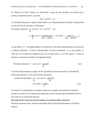 CINEMÁTICA DE LAS MÁQUINAS           MECANISMOS DE CORREDERA, BIELA Y MANIVELA                      121

El “efecto de la biela” debido a su oblicuidad o sesgo de este miembro con la línea de la
carrera, se representa por la ecuación:
                                       r[(n2 - sen2 θ )1/2 - n]
La velocidad del pistón es igual a ds/dt donde s es el desplazamiento del pistón. Sustituyendo
el valor de S de la ecuación 6.1 obtenemos:
Velocidad del pistón = d [r (cos θ + (n2 - sen2 θ )1/2 – n)]
                       dt

                      = - r dθ [ sen θ + 2 sen θ cos θ ] = - rω [ sen θ +     sen 2 θ           ]
                                             2      2 1/2
                            dt           2 (n - sen θ)                    2 (n2 - sen2θ)1/2



Ya que dθ/dt = ω = velocidad angular de la manivela. Una forma aproximada de esta ecuación
se obtiene omitiendo sen2θ en el denominador. El error involucrado no es muy grande, el
valor de n en el diseño de máquinas rara vez es menor que 4, y sen2θ es igual a 1 como un
máximo. La ecuación se reduce a la siguiente forma:


  Velocidad del pistón = - rω [ sen θ + sen 2θ ]                                               (6.2)
                                       2n

La aceleración del pistón es igual a dv/dt. Ajustando la ecuación usando la velocidad del
pistón aproximada 6.2 en la misma forma obtenemos:
    Aceleración del pistón = d (- rω [ sen θ + sen 2θ ])
                             dt                  2n
                            = rω2 (cosθ + cos2θ )                                             (6.3)
                                           n

la ecuación 6.3 generalmente se emplea cuando no se requiere una exactitud extremada.
Cuando n es igual a 4 la ecuación aproximada da un error máximo aproximadamente de 0.6
por ciento en su aceleración máxima.
Discusión de las ecuaciones del mecanismo de corredera, biela y manivela
Podemos encontrar varias relación interesantes de las ecuaciones derivadas en el articulo
anterior.
 