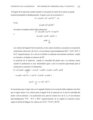 CINEMÁTICA DE LAS MÁQUINAS           MECANISMOS DE CORREDERA, BIELA Y MANIVELA             122

El ángulo de la manivela cuando el pistón se encuentra al centro de la carrera se puede
localizar haciéndolo el desplazamiento S igual a cero en la ecuación 6.1.
                                 0 = r (cos θ + (n2 - sen2 θ )1/2 – n)

   O sea
                                        n-cosθ =(n2-sen2θ)1/2

   elevando al cuadrado ambos lados obtenemos:
                               n2 –2n cosθ+ cos 2θ = n2-sen2 θ
   o
                                 2n cosθ = cos2θ + sen2θ = 1

                                               cosθ = 1
                                                     2n

   Los valores del ángulo θ de la manivela, en los cuales el pistón se encuentra en la posición
   central para valores de n de 3,4,5, y 6 son entonces aproximadamente 80.4° , 82.8°, 84.2° y
   85.2° respectivamente. Si n esta en el infinito se obtienen movimientos armónico simple
   en el pistón y el ángulo es entonces de 90°.
   La posición de la manivela cuando la velocidad del pistón esta a su máximo ocurre
   cuando la aceleración es cero. Haciéndolo igual a cero la ecuación aproximada para la
   aceleración ( ecuación 6.3) obtenemos:
   0 = rω2 (cosθ + cos2θ ) = n cos θ + cos2θ = n cosθ + cos2θ - sen2θ
                     n
     = n cosθ + cos2 θ -1 + cos2 θ = 2 cos2θ + n cosθ -1


                         cos θ = 1 ( - n + [n2 + 8]1/2 )
                                 4

Se encontrara que el signo mas en el segundo término en la ecuación debe empleare mas bien
que el signo menos. Los valores para el ángulo θ de la manivela en el cual la velocidad del
pistón será un máximo o su aceleración cero, para los valores de n de 4, 5, y 6 son entonces
aproximadamente 77.0° 79.3° y 80.9° respectivamente. Si se emplea la ecuación exacta,
según el cálculo de Bogert, los valores son 76.72°, 79.10° y 80.78°.
 