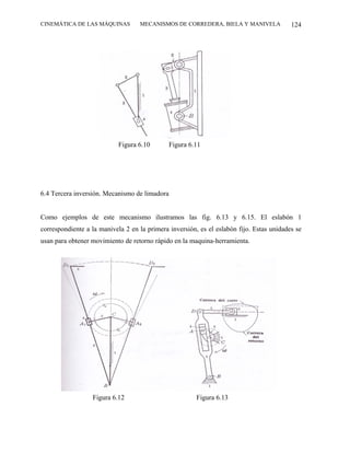 CINEMÁTICA DE LAS MÁQUINAS         MECANISMOS DE CORREDERA, BIELA Y MANIVELA              124




                            Figura 6.10        Figura 6.11




6.4 Tercera inversión. Mecanismo de limadora


Como ejemplos de este mecanismo ilustramos las fig. 6.13 y 6.15. El eslabón 1
correspondiente a la manivela 2 en la primera inversión, es el eslabón fijo. Estas unidades se
usan para obtener movimiento de retorno rápido en la maquina-herramienta.




                  Figura 6.12                           Figura 6.13
 