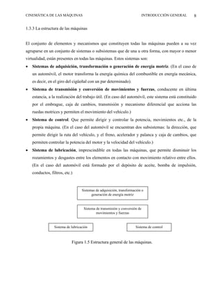 CINEMÁTICA DE LAS MÁQUINAS                                                   INTRODUCCIÓN GENERAL   8

1.3.3 La estructura de las máquinas


El conjunto de elementos y mecanismos que constituyen todas las máquinas pueden a su vez
agruparse en un conjunto de sistemas o subsistemas que de una u otra forma, con mayor o menor
virtualidad, están presentes en todas las máquinas. Estos sistemas son:
•   Sistemas de adquisición, transformación o generación de energía motriz. (En el caso de
    un automóvil, el motor transforma la energía química del combustible en energía mecánica,
    es decir, en el giro del cigüeñal con un par determinado).
•   Sistema de transmisión y conversión de movimientos y fuerzas, conducente en última
    estancia, a la realización del trabajo útil. (En caso del automóvil, este sistema está constituido
    por el embrague, caja de cambios, transmisión y mecanismo diferencial que acciona las
    ruedas motrices y permiten el movimiento del vehículo.)
•   Sistema de control. Que permite dirigir y controlar la potencia, movimientos etc., de la
    propia máquina. (En el caso del automóvil se encuentran dos subsistemas: la dirección, que
    permite dirigir la ruta del vehículo, y el freno, acelerador y palanca y caja de cambios, que
    permiten controlar la potencia del motor y la velocidad del vehículo.)
•   Sistema de lubricación, imprescindible en todas las máquinas, que permite disminuir los
    rozamientos y desgastes entre los elementos en contacto con movimiento relativo entre ellos.
    (En el caso del automóvil está formado por el depósito de aceite, bomba de impulsión,
    conductos, filtros, etc.)


                                   Sistemas de adquisición, transformación o
                                         generación de energía motriz


                                    Sistema de transmisión y conversión de
                                            movimientos y fuerzas


                 Sistema de lubricación                               Sistema de control



                            Figura 1.5 Estructura general de las máquinas.
 