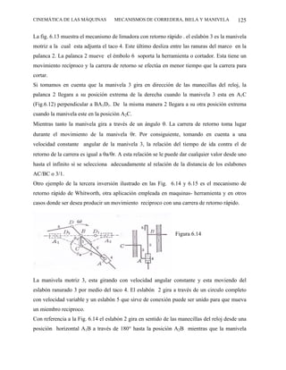 CINEMÁTICA DE LAS MÁQUINAS          MECANISMOS DE CORREDERA, BIELA Y MANIVELA                125

La fig. 6.13 muestra el mecanismo de limadora con retorno rápido . el eslabón 3 es la manivela
motriz a la cual esta adjunta el taco 4. Este último desliza entre las ranuras del marco en la
palanca 2. La palanca 2 mueve el émbolo 6 soporta la herramienta o cortador. Esta tiene un
movimiento recíproco y la carrera de retorno se efectúa en menor tiempo que la carrera para
cortar.
Si tomamos en cuenta que la manivela 3 gira en dirección de las manecillas del reloj, la
palanca 2 llegara a su posición extrema de la derecha cuando la manivela 3 esta en A1C
(Fig.6.12) perpendicular a BA1D1. De la misma manera 2 llegara a su otra posición extrema
cuando la manivela este en la posición A2C.
Mientras tanto la manivela gira a través de un ángulo θ. La carrera de retorno toma lugar
durante el movimiento de la manivela θr. Por consiguiente, tomando en cuenta a una
velocidad constante angular de la manivela 3, la relación del tiempo de ida contra el de
retorno de la carrera es igual a θa/θr. A esta relación se le puede dar cualquier valor desde uno
hasta el infinito si se selecciona adecuadamente al relación de la distancia de los eslabones
AC/BC o 3/1.
Otro ejemplo de la tercera inversión ilustrado en las Fig. 6.14 y 6.15 es el mecanismo de
retorno rápido de Whitworth, otra aplicación empleada en maquinas- herramienta y en otros
casos donde ser desea producir un movimiento reciproco con una carrera de retorno rápido.




                                                                Figura 6.14




La manivela motriz 3, esta girando con velocidad angular constante y esta moviendo del
eslabón ranurado 3 por medio del taco 4. El eslabón 2 gira a través de un circulo completo
con velocidad variable y un eslabón 5 que sirve de conexión puede ser unido para que mueva
un miembro reciproco.
Con referencia a la Fig. 6.14 el eslabón 2 gira en sentido de las manecillas del reloj desde una
posición horizontal A1B a través de 180° hasta la posición A2B mientras que la manivela
 