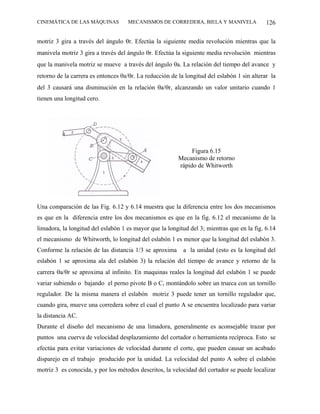 CINEMÁTICA DE LAS MÁQUINAS          MECANISMOS DE CORREDERA, BIELA Y MANIVELA                126

motriz 3 gira a través del ángulo θr. Efectúa la siguiente media revolución mientras que la
manivela motriz 3 gira a través del ángulo θr. Efectúa la siguiente media revolución mientras
que la manivela motriz se mueve a través del ángulo θa. La relación del tiempo del avance y
retorno de la carrera es entonces θa/θr. La reducción de la longitud del eslabón 1 sin alterar la
del 3 causará una disminución en la relación θa/θr, alcanzando un valor unitario cuando 1
tienen una longitud cero.




                                                              Figura 6.15
                                                         Mecanismo de retorno
                                                         rápido de Whitworth




Una comparación de las Fig. 6.12 y 6.14 muestra que la diferencia entre los dos mecanismos
es que en la diferencia entre los dos mecanismos es que en la fig. 6.12 el mecanismo de la
limadora, la longitud del eslabón 1 es mayor que la longitud del 3; mientras que en la fig. 6.14
el mecanismo de Whitworth, lo longitud del eslabón 1 es menor que la longitud del eslabón 3.
Conforme la relación de las distancia 1/3 se aproxima      a la unidad (esto es la longitud del
eslabón 1 se aproxima ala del eslabón 3) la relación del tiempo de avance y retorno de la
carrera θa/θr se aproxima al infinito. En maquinas reales la longitud del eslabón 1 se puede
variar subiendo o bajando el perno pivote B o C, montándolo sobre un trueca con un tornillo
regulador. De la misma manera el eslabón motriz 3 puede tener un tornillo regulador que,
cuando gira, mueve una corredera sobre el cual el punto A se encuentra localizado para variar
la distancia AC.
Durante el diseño del mecanismo de una limadora, generalmente es aconsejable trazar por
puntos una cuerva de velocidad desplazamiento del cortador o herramienta recíproca. Esto se
efectúa para evitar variaciones de velocidad durante el corte, que pueden causar un acabado
disparejo en el trabajo producido por la unidad. La velocidad del punto A sobre el eslabón
motriz 3 es conocida, y por los métodos descritos, la velocidad del cortador se puede localizar
 