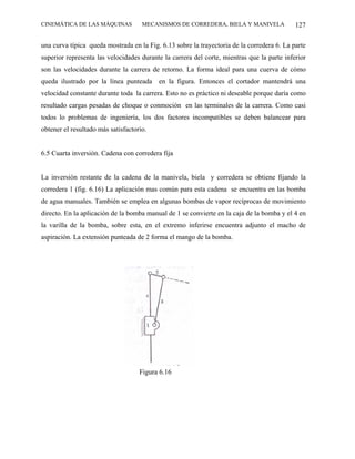 CINEMÁTICA DE LAS MÁQUINAS           MECANISMOS DE CORREDERA, BIELA Y MANIVELA              127

una curva típica queda mostrada en la Fig. 6.13 sobre la trayectoria de la corredera 6. La parte
superior representa las velocidades durante la carrera del corte, mientras que la parte inferior
son las velocidades durante la carrera de retorno. La forma ideal para una cuerva de cómo
queda ilustrado por la línea punteada en la figura. Entonces el cortador mantendrá una
velocidad constante durante toda la carrera. Esto no es práctico ni deseable porque daría como
resultado cargas pesadas de choque o conmoción en las terminales de la carrera. Como casi
todos lo problemas de ingeniería, los dos factores incompatibles se deben balancear para
obtener el resultado más satisfactorio.


6.5 Cuarta inversión. Cadena con corredera fija


La inversión restante de la cadena de la manivela, biela y corredera se obtiene fijando la
corredera 1 (fig. 6.16) La aplicación mas común para esta cadena se encuentra en las bomba
de agua manuales. También se emplea en algunas bombas de vapor recíprocas de movimiento
directo. En la aplicación de la bomba manual de 1 se convierte en la caja de la bomba y el 4 en
la varilla de la bomba, sobre esta, en el extremo inferirse encuentra adjunto el macho de
aspiración. La extensión punteada de 2 forma el mango de la bomba.




                                    Figura 6.16
 