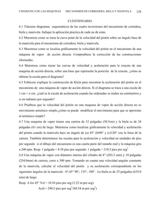 CINEMÁTICA DE LAS MÁQUINAS            MECANISMOS DE CORREDERA, BIELA Y MANIVELA           128

                                       CUESTIONARIO.
6.1 Trácense diagramas esquemáticos de las cuatro inversiones del mecanismo de corredera,
biela y manivela. Indique la aplicación practica de cada un de estas.
6.2 Muestrese como se traza la curva polar de la velocidad del pistón sobre un ángulo base de
la manivela para el mecanismo de corredera, biela y manivela.
6.3 Muestrese como se localiza gráficamente la velocidad del pistón en el mecanismo de una
máquina de vapor      de acción directa. Compruébese la corrección de las construcciones
efectuadas.
6.4 Muéstrese como trazar las curvas de velocidad y aceleración para la cruceta de una
maquina de acción directa, sobre una base que represente la posición de la cruceta. ¿cómo se
obtiene la escala para el diagrama?
6.5 Esbócese explique la construcción de Klein para encontrar la aceleración del pistón en el
mecanismo de una máquina de vapor de acción directa. Si el diagrama se traza a una escala de
1 cm = n cm. ¿cuál es la escala de aceleración cuando las ordenadas se miden en centímetros y
ω en radianes por segundo?
6.6 Pruébese que la velocidad del pistón en una maquina de vapor de acción directa no es
movimiento armónico simple.¿cómo se puede modificar el movimiento para que se aproxime
al armónico simple?
6.7 Una maquina de vapor tienen una carrera de 12 pulgadas (30.5cm) y la biela es de 24
pulgadas (61 cm) de largo. Muéstrese como localizar gráficamente la velocidad y aceleración
del pistón cuando la manivela hace un ángulo de (a) 45° (b)90° y (c)120° con la línea de la
carrera. También determínese las escalas para la aceleración y velocidad en unidades de pies
por segundo si el dibujo del mecanismo es una cuarta parte del tamaño real y la máquina gira
a 240 rpm. Resp: 1 pulgada = 8.38 pies por segundo: 1 pulgada = 210.5 pies por seg2
6.8 Una máquina de vapor con diámetro interno del cilindro de 8” (203.2 mm) y 10 pulgadas
(254.0mm) de carrera, corre a 300 rpm. Tomando en cuanta una velocidad angular constante
de la manivela, calcular al velocidad del pistón y su aceleración correspondiente en los
siguientes ángulos de la manivela : 0°,45° 90°, 135°, 180° . La biela es de 25 pulgadas (635.0
mm) de largo.
Resp. A los 45° Vel = 10.56 pies por seg (3.22 m por seg)
                Acel.= 290.5 pies por seg2 (88.54 m por seg2)
 