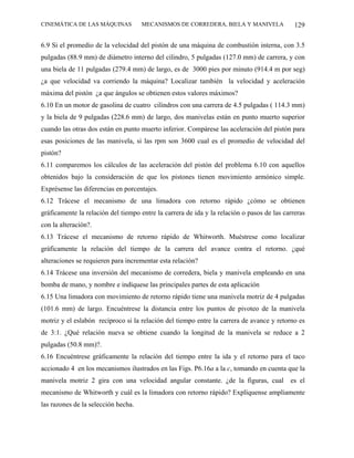CINEMÁTICA DE LAS MÁQUINAS           MECANISMOS DE CORREDERA, BIELA Y MANIVELA               129

6.9 Si el promedio de la velocidad del pistón de una máquina de combustión interna, con 3.5
pulgadas (88.9 mm) de diámetro interno del cilindro, 5 pulgadas (127.0 mm) de carrera, y con
una biela de 11 pulgadas (279.4 mm) de largo, es de 3000 pies por minuto (914.4 m por seg)
¿a que velocidad va corriendo la máquina? Localizar también la velocidad y aceleración
máxima del pistón ¿a que ángulos se obtienen estos valores máximos?
6.10 En un motor de gasolina de cuatro cilindros con una carrera de 4.5 pulgadas ( 114.3 mm)
y la biela de 9 pulgadas (228.6 mm) de largo, dos manivelas están en punto muerto superior
cuando las otras dos están en punto muerto inferior. Compárese las aceleración del pistón para
esas posiciones de las manivela, si las rpm son 3600 cual es el promedio de velocidad del
pistón?
6.11 comparemos los cálculos de las aceleración del pistón del problema 6.10 con aquellos
obtenidos bajo la consideración de que los pistones tienen movimiento armónico simple.
Exprésense las diferencias en porcentajes.
6.12 Trácese el mecanismo de una limadora con retorno rápido ¿cómo se obtienen
gráficamente la relación del tiempo entre la carrera de ida y la relación o pasos de las carreras
con la alteración?.
6.13 Trácese el mecanismo de retorno rápido de Whitworth. Muéstrese como localizar
gráficamente la relación del tiempo de la carrera del avance contra el retorno. ¿qué
alteraciones se requieren para incrementar esta relación?
6.14 Trácese una inversión del mecanismo de corredera, biela y manivela empleando en una
bomba de mano, y nombre e indíquese las principales partes de esta aplicación
6.15 Una limadora con movimiento de retorno rápido tiene una manivela motriz de 4 pulgadas
(101.6 mm) de largo. Encuéntrese la distancia entre los puntos de pivoteo de la manivela
motriz y el eslabón recíproco si la relación del tiempo entre la carrera de avance y retorno es
de 3:1. ¿Qué relación nueva se obtiene cuando la longitud de la manivela se reduce a 2
pulgadas (50.8 mm)?.
6.16 Encuéntrese gráficamente la relación del tiempo entre la ida y el retorno para el taco
accionado 4 en los mecanismos ilustrados en las Figs. P6.16a a la c, tomando en cuenta que la
manivela motriz 2 gira con una velocidad angular constante. ¿de la figuras, cual           es el
mecanismo de Whitworth y cuál es la limadora con retorno rápido? Explíquense ampliamente
las razones de la selección hecha.
 