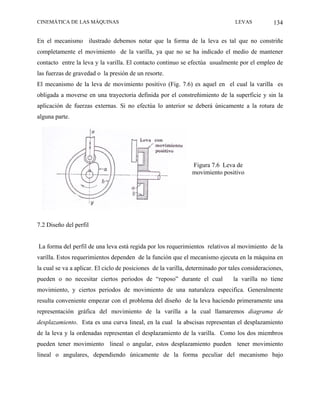CINEMÁTICA DE LAS MÁQUINAS                                                       LEVAS           134

En el mecanismo ilustrado debemos notar que la forma de la leva es tal que no constriñe
completamente el movimiento de la varilla, ya que no se ha indicado el medio de mantener
contacto entre la leva y la varilla. El contacto continuo se efectúa usualmente por el empleo de
las fuerzas de gravedad o la presión de un resorte.
El mecanismo de la leva de movimiento positivo (Fig. 7.6) es aquel en el cual la varilla es
obligada a moverse en una trayectoria definida por el constreñimiento de la superficie y sin la
aplicación de fuerzas externas. Si no efectúa lo anterior se deberá únicamente a la rotura de
alguna parte.




                                                               Figura 7.6 Leva de
                                                               movimiento positivo




7.2 Diseño del perfil


La forma del perfil de una leva está regida por los requerimientos relativos al movimiento de la
varilla. Estos requerimientos dependen de la función que el mecanismo ejecuta en la máquina en
la cual se va a aplicar. El ciclo de posiciones de la varilla, determinado por tales consideraciones,
pueden o no necesitar ciertos periodos de “reposo” durante el cual              la varilla no tiene
movimiento, y ciertos periodos de movimiento de una naturaleza especifica. Generalmente
resulta conveniente empezar con el problema del diseño de la leva haciendo primeramente una
representación gráfica del movimiento de la varilla a la cual llamaremos diagrama de
desplazamiento. Esta es una curva lineal, en la cual la abscisas representan el desplazamiento
de la leva y la ordenadas representan el desplazamiento de la varilla. Como los dos miembros
pueden tener movimiento lineal o angular, estos desplazamiento pueden tener movimiento
lineal o angulares, dependiendo únicamente de la forma peculiar del mecanismo bajo
 