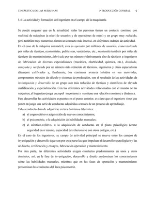 CINEMÁTICA DE LAS MÁQUINAS                                         INTRODUCCIÓN GENERAL           9

1.4 La actividad y formación del ingeniero en el campo de la maquinaría


Se puede asegurar que en la actualidad todas las personas tienen un contacto continuo con
multitud de máquinas (a nivel de usuarios y de operadores de estas) y un grupo muy reducido,
pero también muy numeroso, tienen un contacto más intenso, en diferentes ordenes de actividad.
En el caso de la máquina automóvil, esta es operada por millones de usuarios, comercializada
por miles de técnicos, economistas, publicistas, vendedores, etc., mantenida también por miles de
técnicos de mantenimiento, fabricada por un número relativamente alto de técnicos e ingenieros
de fabricación de diversas especialidades (mecánica, electricidad, química, etc.), diseñada,
ensayada y verificada por un número más reducido de técnicos, ingenieros y otros especialistas
altamente calificados y, finalmente, los continuos avances habidos en sus materiales,
componentes métodos de cálculo y sistemas de producción, son el resultado de las actividades de
investigación y desarrollo de un grupo aun más reducido de técnicos y científicos de elevada
cualificación y especialización. Con las diferentes actividades relacionadas con el mundo de las
máquinas, el ingeniero juega un papel importante y mantiene una relación constante y dinámica.
Para desarrollar las actividades expuestas en el punto anterior, es claro que el ingeniero tiene que
poner en juego una serie de conductas adquiridas a través de un proceso de aprendizaje.
Tales conductas han de adquirirse en tres dominios diferentes:
   a) el cognoscitivo o adquisición de nuevos conocimientos;
   b) el psicomotriz, o la adquisición de habilidades manuales;
   c) el afectivo-volitivo, o la adquisición de conductas en el plano psicológico (como
       seguridad en sí mismo, capacidad de relacionarse con otros colegas, etc.)
En el caso de los ingenieros, su campo de actividad principal se mueve entre los campos de
investigación y desarrollo (que son por otra parte las que impulsan el desarrollo tecnológico) y las
de diseño, verificación y ensayos, fabricación operación y mantenimiento.
Por otra parte, las diferentes actividades exigen conductas predominantes en unos y otros
dominios; así, en la fase de investigación, desarrollo y diseño predominan los conocimientos
sobre las habilidades manuales, mientras que en las fases de operación y mantenimiento
predominan las conductas del área psicomotriz.
 