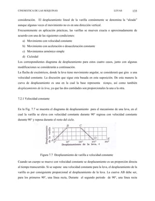 CINEMÁTICA DE LAS MÁQUINAS                                                     LEVAS          135

consideración. El desplazamiento lineal de la varilla comúnmente se denomina la “alzada”
aunque algunas veces el movimiento no es en una dirección vertical.
Frecuentemente en aplicación prácticas, las varillas se mueven exacta o aproximadamente de
acuerdo con una de las siguientes condiciones:
   a) Movimiento con velocidad constante
   b) Movimiento con aceleración o desaceleración constante
   c) Movimientos armónico simple
   d) Cicloidal
Los correspondientes diagrama de desplazamiento para estos cuatro casos, junto con algunas
modificaciones se considerarán a continuación.
La flecha de excéntricos, donde la leva tiene movimiento angular, se considerará que gira a una
velocidad constante. La discusión que sigue esta basada en esta suposición. De esta manera la
curva de desplazamiento es una en la cual la base representa          tiempo, así como también
desplazamiento de la leva, ya que las dos cantidades son proporcionales la una a la otra.


7.2.1 Velocidad constante


En la Fig. 7.7 se muestra el diagrama de desplazamiento para el mecanismo de una leva, en el
cual la varilla se eleva con velocidad constante durante 90° regresa con velocidad constante
durante 90° y reposa durante el resto del ciclo.




                  Figura 7.7 Desplazamiento de varilla a velocidad constante

Cuando un cuerpo se mueve con velocidad constante se desplazamiento es un proporción directa
al tiempo transcurrido. Si se supone una velocidad constante para la leva, el desplazamiento de la
varilla es por consiguiente proporcional al desplazamiento de la leva. La cuerva AB debe ser,
para los primeros 90°, una línea recta, Durante el segundo periodo de 90°, una línea recta
 