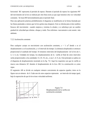 CINEMÁTICA DE LAS MÁQUINAS                                                         LEVAS           136

horizontal BC representa el periodo de reposo. Durante el periodo de reposo los siguientes 90°
del movimiento de la leva se indican por otra línea recta ya que aquí tenemos otra vez velocidad
constante. Se traza DE horizontalmente para el periodo final.
Para una aplicación práctica probablemente el diagrama se modificaría en la forma ilustrada por
las líneas punteadas a menos que la leva girára muy despacio. Esto se efectúa para evitar cambios
bruscos del movimiento cuando empieza y termina la alzada y se substituye por un cambio
gradual de velocidad que elimina choque y ruido. Nos referimos nuevamente a este asunto más
adelante.


7.2.2 Aceleración constante


Para cualquier cuerpo en movimiento con aceleración constante, s = ½ at2 donde s es el
desplazamiento a es la aceleración, y t el intervalo de tiempo. La distancia desplazada es entonces
proporcional al cuadrado del tiempo. Si tomamos intervalos del desplazamiento de la leva de 1,
2, 3, 4, etc. Unidades de tiempo, los desplazamientos de la varilla al final de estos intervalos
serán proporcionales a las cantidades 12, 22, 32, etc., o sea 1, 4, 9, etc. Este principio se aplica en
el diagrama de desplazamiento mostrado en la fig. 7.8. Aquí los requisitos son que la varilla se
mueva una distancia AC durante el desplazamiento de la leva AB. La construcción es como
sigue.
El segmento AB se divide en cualquier número conveniente de espacios iguales; éstos en la
figura son en número de 4. Cada uno de estos espacios representa un intervalo de tempo igual,
bajo la suposición de que la leva tiene velocidad uniforme.




                                                                Figura 7.8
                                                    Desplazamiento de la varilla con
                                                    aceleración constante
 