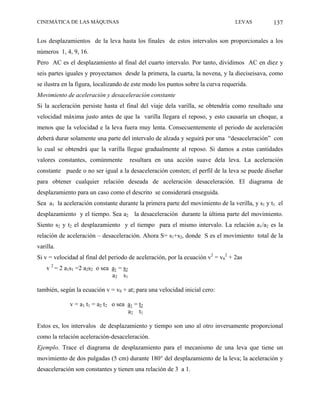CINEMÁTICA DE LAS MÁQUINAS                                                       LEVAS         137

Los desplazamientos de la leva hasta los finales de estos intervalos son proporcionales a los
números 1, 4, 9, 16.
Pero AC es el desplazamiento al final del cuarto intervalo. Por tanto, dividimos AC en diez y
seis partes iguales y proyectamos desde la primera, la cuarta, la novena, y la dieciseisava, como
se ilustra en la figura, localizando de este modo los puntos sobre la curva requerida.
Movimiento de aceleración y desaceleración constante
Si la aceleración persiste hasta el final del viaje dela varilla, se obtendría como resultado una
velocidad máxima justo antes de que la varilla llegara el reposo, y esto causaría un choque, a
menos que la velocidad e la leva fuera muy lenta. Consecuentemente el periodo de aceleración
deberá durar solamente una parte del intervalo de alzada y seguirá por una “desaceleración” con
lo cual se obtendrá que la varilla llegue gradualmente al reposo. Si damos a estas cantidades
valores constantes, comúnmente           resultara en una acción suave dela leva. La aceleración
constante puede o no ser igual a la desaceleración consten; el perfil de la leva se puede diseñar
para obtener cualquier relación deseada de aceleración desaceleración. El diagrama de
desplazamiento para un caso como el descrito se considerará enseguida.
Sea a1 la aceleración constante durante la primera parte del movimiento de la verilla, y s1 y t1 el
desplazamiento y el tiempo. Sea a2 la desaceleración durante la última parte del movimiento.
Siento s2 y t2 el desplazamiento y el tiempo para el mismo intervalo. La relación a1/a2 es la
relación de aceleración – desaceleración. Ahora S= s1+s2, donde S es el movimiento total de la
varilla.
Si v = velocidad al final del periodo de aceleración, por la ecuación v2 = v02 + 2as
    v 2 = 2 a1s1 =2 a2s2 o sea a1 = s2
                               a2 s1

también, según la ecuación v = v0 + at; para una velocidad inicial cero:

             v = a1 t1 = a2 t2 o sea a1 = t2
                                     a2 t1

Estos es, los intervalos de desplazamiento y tiempo son uno al otro inversamente proporcional
como la relación aceleración-desaceleración.
Ejemplo. Trace el diagrama de desplazamiento para el mecanismo de una leva que tiene un
movimiento de dos pulgadas (5 cm) durante 180° del desplazamiento de la leva; la aceleración y
desaceleración son constantes y tienen una relación de 3 a 1.
 