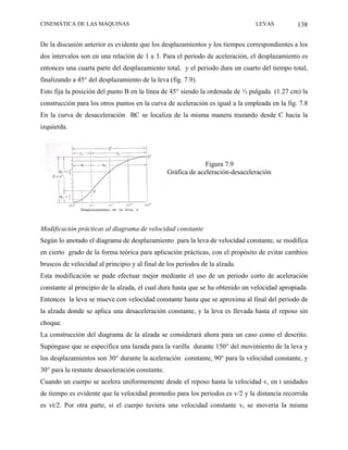 CINEMÁTICA DE LAS MÁQUINAS                                                      LEVAS          138

De la discusión anterior es evidente que los desplazamientos y los tiempos correspondientes a los
dos intervalos son en una relación de 1 a 3. Para el periodo de aceleración, el desplazamiento es
entonces una cuarta parte del desplazamiento total, y el periodo dura un cuarto del tiempo total,
finalizando a 45° del desplazamiento de la leva (fig. 7.9).
Esto fija la posición del punto B en la línea de 45° siendo la ordenada de ½ pulgada (1.27 cm) la
construcción para los otros puntos en la curva de aceleración es igual a la empleada en la fig. 7.8
En la curva de desaceleración BC se localiza de la misma manera trazando desde C hacia la
izquierda.




                                                               Figura 7.9
                                                 Gráfica de aceleración-desaceleración




Modificación prácticas al diagrama de velocidad constante
Según lo anotado el diagrama de desplazamiento para la leva de velocidad constante, se modifica
en cierto grado de la forma teórica para aplicación prácticas, con el propósito de evitar cambios
bruscos de velocidad al principio y al final de los periodos de la alzada.
Esta modificación se pude efectuar mejor mediante el uso de un periodo corto de aceleración
constante al principio de la alzada, el cual dura hasta que se ha obtenido un velocidad apropiada.
Entonces la leva se mueve con velocidad constante hasta que se aproxima al final del periodo de
la alzada donde se aplica una desaceleración constante, y la leva es llevada hasta el reposo sin
choque.
La construcción del diagrama de la alzada se considerará ahora para un caso como el descrito.
Supóngase que se especifica una lazada para la varilla durante 150° del movimiento de la leva y
los desplazamientos son 30° durante la aceleración constante, 90° para la velocidad constante, y
30° para la restante desaceleración constante.
Cuando un cuerpo se acelera uniformemente desde el reposo hasta la velocidad v, en t unidades
de tiempo es evidente que la velocidad promedio para los periodos es v/2 y la distancia recorrida
es vt/2. Por otra parte, si el cuerpo tuviera una velocidad constante v, se movería la misma
 