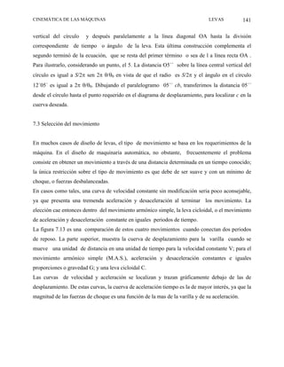 CINEMÁTICA DE LAS MÁQUINAS                                                     LEVAS            141

vertical del círculo    y después paralelamente a la línea diagonal OA hasta la división
correspondiente de tiempo o ángulo de la leva. Esta última construcción complementa el
segundo terminó de la ecuación, que se resta del primer término o sea de l a línea recta OA .
Para ilustrarlo, considerando un punto, el 5. La distancia O5´´ sobre la línea central vertical del
círculo es igual a S/2π sen 2π θ/θ0 en vista de que el radio es S/2π y el ángulo en el círculo
12´05´ es igual a 2π θ/θ0. Dibujando el paralelogramo 05´´ cb, transferimos la distancia 05´´
desde el círculo hasta el punto requerido en el diagrama de desplazamiento, para localizar c en la
cuerva deseada.


7.3 Selección del movimiento


En muchos casos de diseño de levas, el tipo de movimiento se basa en los requerimientos de la
máquina. En el diseño de maquinaria automática, no obstante, frecuentemente el problema
consiste en obtener un movimiento a través de una distancia determinada en un tiempo conocido;
la única restricción sobre el tipo de movimiento es que debe de ser suave y con un mínimo de
choque, o fuerzas desbalanceadas.
En casos como tales, una curva de velocidad constante sin modificación seria poco aconsejable,
ya que presenta una tremenda aceleración y desaceleración al terminar los movimiento. La
elección cae entonces dentro del movimiento armónico simple, la leva cicloidal, o el movimiento
de aceleración y desaceleración constante en iguales periodos de tiempo.
La figura 7.13 es una comparación de estos cuatro movimientos cuando conectan dos periodos
de reposo. La parte superior, muestra la cuerva de desplazamiento para la varilla cuando se
mueve una unidad de distancia en una unidad de tiempo para la velocidad constante V; para el
movimiento armónico simple (M.A.S.), aceleración y desaceleración constantes e iguales
proporciones o gravedad G; y una leva cicloidal C.
Las curvas de velocidad y aceleración se localizan y trazan gráficamente debajo de las de
desplazamiento. De estas curvas, la cuerva de aceleración tiempo es la de mayor interés, ya que la
magnitud de las fuerzas de choque es una función de la mas de la varilla y de su aceleración.
 