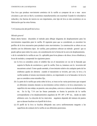 CINEMÁTICA DE LAS MÁQUINAS                                                       LEVAS           143

Una leva que produce movimiento armónico de la varilla se compone de un o mas arcos
circulares y por esto es fácil y económico manufacturarlas con exactitud. Cuando la velocidad es
reducida y las fuerzas de inercia no son importantes, este tipo de leva es más económico en su
fabricación que las otras formas.


7.4 Construcción del perfil de la leva


Método general
Hasta ahora hemos discutidos el método para dibujar diagrama de desplazamiento para los
movimientos requeridos para la varilla. El siguiente paso que se considerará, es encontrar los
perfiles de la leva necesarios para producir estos movimientos. La construcción se altera en sus
detalles con los diferentes tipos de varillas, pero podemos esbozar un método general que se
puede aplicar para todos los casos, sin consideración de la forma de la curva de desplazamiento,
o de la variedad de la varilla en uso. Es aplicable para levas planas o de disco, levas cilíndricas y
levas de traslado y comprende los siguientes pasos:
   (a) la leva se considera como el eslabón fijo en el mecanismo en vez de la bancada que
        soporta la flecha de excéntricos y guié la varilla. Esto es, tratamos con la inversión del
        mecanismo actual. Como quedo anotado, el movimiento relativo de cualquier parte de los
        eslabones queda sin alterarse cuando el mecanismo se invierte, por esto, la leva y la
        varilla tendrán el mismo movimiento relativo, no importando si es la bancada o la leva la
        que se considera como miembro fijo.
   (b) La parte de la varilla que actúa sobre la leva, se traza en las varias posiciones que ocupará
        en diferentes instantes durante su movimientos cíclico relativo a la leva estacionaria. La
        superficie de una rodaja; un punzón, una cara plana, convexa o cóncava en deslizamiento;
        etc.   En la fig. 7.14 con las líneas punteadas se ilustra la posición de la varilla
        correspondiente a los desplazamientos angulares de 30°, 60° y 90° etc., desde un radio
        arbitrario cero. La elección de los intervalos     angulares depende del número de puntos
        que se desean localizar en el perfil de la leva.
   (c) El perfil de la leva se localiza dibujando una curva uniformemente tangente a las
        superficies de contacto de la varilla en sus diferentes posiciones.
 