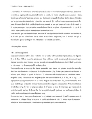CINEMÁTICA DE LAS MÁQUINAS                                                       LEVAS           144

La superficie de contacto de la varilla se localiza como se requiere en (b) encontrando primero la
posición de algún punto seleccionado sobre la varilla. El punto elegido que podriamos llamar
“punto de referencia” debe de ser uno que fácilmente se puede localizar de los datos obtenidos
por la curva de desplazamiento, y también uno a partir del cual se trazan convenientemente la
superficie de trabajo de la varilla. Por ejemplo, cuando se usa una rodaja, el centro de la rodaja es
el mejor punto para este propósito; cuando la varilla es un plato, el punto donde el eje de la
varilla intercepta la cara de contacto es el mas satisfactorio.
Debe notarse que las construcciones descritas en los siguientes artículos difieren únicamente un
de la otra por las variaciones en la forma de la varilla empleada y en la manera en que el
movimiento queda restringido con referencia a la bancada y a la leva.


7.5 Leva plana o disco


7.5.1 Varilla de punzón
En este mecanismo, la leva tiene contacto con la varilla sobre una línea representada por el punto
A en la Fig. 7.14 en todas las posiciones. Este estilo de varilla es apropiado únicamente para
efectuar servicios muy ligeros, por que la punta no se puede lubricar con efectividad: La presión
en este punto y el desgaste posible será excesivo.
Suponiendo que se conocen los datos necesarios para trazar por puntos, según los métodos
descritos anteriormente, el diagrama de desplazamiento (Fig. 7.14a), procederemos a discutir el
método para dibujar el perfil de la leva. El diámetro del círculo base se considera como 2
pulgadas (5cm) y la alzada una pulgada (2.54 cm) Las distancias x, y, z, etc., en la Fig. 7.14a
representan los desplazamientos de la varilla después de 30°,60°,90° etc., del movimiento de la
leva, desde luego se pueden emplear cualesquiera otros ángulos convenientes. Primero se traza el
círculo base (Fig. 7.14) y se elige un radian de 0° como la línea de referencia que representa la
posición inicial del eje de la varilla. En la posición inicial, indicada por las líneas sólidas, la
varilla en forma de punzón toca el círculo base.
De acuerdo con el plan general esbozado en el método para construir el perfil, consideramos la
leva como el eslabón fijo y movemos la varilla alrededor de ella. El punto A es el punto de “
referencia” más conveniente y localizamos primero sus posiciones sucesivas.
 