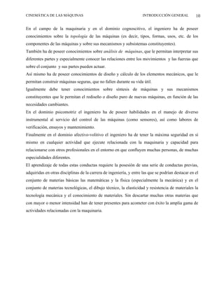 CINEMÁTICA DE LAS MÁQUINAS                                           INTRODUCCIÓN GENERAL           10

En el campo de la maquinaria y en el dominio cognoscitivo, el ingeniero ha de poseer
conocimientos sobre la topología de las máquinas (es decir, tipos, formas, usos, etc. de los
componentes de las máquinas y sobre sus mecanismos y subsistemas constituyentes).
También ha de poseer conocimientos sobre análisis de máquinas, que le permitan interpretar sus
diferentes partes y especialmente conocer las relaciones entre los movimientos y las fuerzas que
sobre el conjunto y sus partes pueden actuar.
Así mismo ha de poseer conocimientos de diseño y cálculo de los elementos mecánicos, que le
permitan construir máquinas seguras, que no fallen durante su vida útil.
Igualmente debe tener conocimientos sobre síntesis de máquinas y sus mecanismos
constituyentes que le permitan el rediseño o diseño puro de nuevas máquinas, en función de las
necesidades cambiantes.
En el dominio psicomotriz el ingeniero ha de poseer habilidades en el manejo de diverso
instrumental al servicio del control de las máquinas (como sensores), así como labores de
verificación, ensayos y mantenimiento.
Finalmente en el dominio afectivo-volitivo el ingeniero ha de tener la máxima seguridad en sí
mismo en cualquier actividad que ejecute relacionada con la maquinaria y capacidad para
relacionarse con otros profesionales en el entorno en que confluyen muchas personas, de muchas
especialidades diferentes.
El aprendizaje de todas estas conductas requiere la posesión de una serie de conductas previas,
adquiridas en otras disciplinas de la carrera de ingeniería, y entre las que se podrían destacar en el
conjunto de materias básicas las matemáticas y la física (especialmente la mecánica) y en el
conjunto de materias tecnológicas, el dibujo técnico, la elasticidad y resistencia de materiales la
tecnología mecánica y el conocimiento de materiales. Sin descartar muchas otras materias que
con mayor o menor intensidad han de tener presentes para acometer con éxito la amplia gama de
actividades relacionadas con la maquinaria.
 