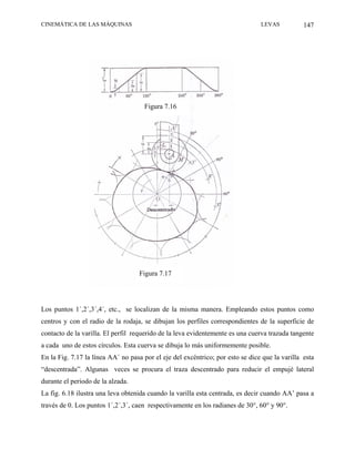 CINEMÁTICA DE LAS MÁQUINAS                                                      LEVAS           147




                                     Figura 7.16




                                   Figura 7.17




Los puntos 1´,2´,3´,4´, etc., se localizan de la misma manera. Empleando estos puntos como
centros y con el radio de la rodaja, se dibujan los perfiles correspondientes de la superficie de
contacto de la varilla. El perfil requerido de la leva evidentemente es una cuerva trazada tangente
a cada uno de estos círculos. Esta cuerva se dibuja lo más uniformemente posible.
En la Fig. 7.17 la línea AA´ no pasa por el eje del excéntrico; por esto se dice que la varilla esta
“descentrada”. Algunas veces se procura el traza descentrado para reducir el empujé lateral
durante el periodo de la alzada.
La fig. 6.18 ilustra una leva obtenida cuando la varilla esta centrada, es decir cuando AA’ pasa a
través de 0. Los puntos 1´,2´,3´, caen respectivamente en los radianes de 30°, 60° y 90°.
 