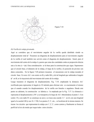 CINEMÁTICA DE LAS MÁQUINAS                                                    LEVAS           148




                                                            Figura 7.18




(b) Varilla de rodaja pivoteada.
Aquí se considera que el movimiento angular de la varilla queda detallado siendo su
desplazamiento total φ°. Trazamos un diagrama de desplazamiento para el movimiento angular
de la varilla el cual también nos servirá como el diagrama de desplazamiento lineal, para el
movimiento del centro de la rodaja A, puesto que estas dos cantidades están en proporción directa
una a la otra (s = φr). Esta consideración es la base para la construcción que sigue. Suponemos
que el circulo base, el diámetro de la rodaja, el largo de la varilla y la posición de pivoteo son
datos conocidos. En la figura 7.20 primero trazamos el mecanismo con la rodaja tocando el
circulo base. Un arco AA´ con centro en B y radio BA y de tal longitud que subtienda el ángulo
φ° en B, es la trayectoria del movimiento del centro de la rodaja.
Luego trazamos el diagrama de desplazamiento, Fig. 7.19, empleando la distancia AA´
rectificada para representar el ángulo φ. El método para efectuar esto es exactamente el mismo
que el usando cuando los desplazamientos de la varilla son lineales o angulares. Desde este
punto en adelante, la construcción es idéntica a la empleada par la Fig. 7.17. La distancia x
representa el desplazamiento a 30° y se transporta a lo largo de AA´ obteniéndose el punto 1. Con
centro O y con radio 01 se construye un arco y se traza una cuerda 1-1´ en él, con una longitud
igual a la cuerda LM (o sea 1L=1´M). Los puntos 2´,3´, etc., se localizan de la misma manera. Se
trazan los círculos que representan la rodaja con 1´,2´,3´, como centros y finalmente se forma el
perfil de la leva de modo que toque todos estos círculos.
 