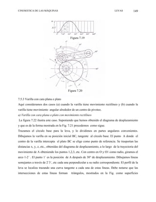 CINEMÁTICA DE LAS MÁQUINAS                                                      LEVAS           149




                                           Figura 7.19




                                         Figura 7.20

7.5.3 Varilla con cara plana o plato
Aquí consideramos dos casos (a) cuando la varilla tiene movimiento rectilíneo y (b) cuando la
varilla tiene movimiento angular alrededor de un centro de pivoteo.
a) Varilla con cara plana o plato con movimiento rectilíneo
La figura 7.22 ilustra este caso. Suponiendo que hemos obtenido el diagrama de desplazamiento
y que es de la forma mostrada en la Fig. 7.21 procedemos como sigue.
Trazamos el círculo base para la leva, y lo dividimos en partes angulares convenientes.
Dibujamos la varilla en su posición inicial BC, tangente al círculo base. El punto A donde el
centro de la varilla intercepta el plato BC se elige como punto de referencia. Se trasportan las
distancias x, y, z, etc., obtenidas del diagrama de desplazamiento, a lo largo de la trayectoria del
movimiento de A obteniendo los puntos 1,2,3, etc. Con centro en O y O1 como radio, giramos el
arco 1-2´ . El punto 1´ es la posición de A después de 30° de desplazamiento. Dibujamos líneas
semejantes a través de 2´3´, etc cada una perpendicular a su radio correspondiente. El perfil de la
leva se localiza trazando una curva tangente a cada una de estas líneas. Debe notarse que las
intersecciones de estas líneas forman       triángulos, mostrados en la Fig. como superficies
 