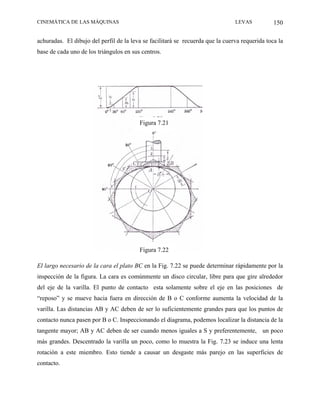 CINEMÁTICA DE LAS MÁQUINAS                                                      LEVAS           150

achuradas. El dibujo del perfil de la leva se facilitará se recuerda que la cuerva requerida toca la
base de cada uno de los triángulos en sus centros.




                                         Figura 7.21




                                         Figura 7.22

El largo necesario de la cara el plato BC en la Fig. 7.22 se puede determinar rápidamente por la
inspección de la figura. La cara es comúnmente un disco circular, libre para que gire alrededor
del eje de la varilla. El punto de contacto esta solamente sobre el eje en las posiciones de
“reposo” y se mueve hacia fuera en dirección de B o C conforme aumenta la velocidad de la
varilla. Las distancias AB y AC deben de ser lo suficientemente grandes para que los puntos de
contacto nunca pasen por B o C. Inspeccionando el diagrama, podemos localizar la distancia de la
tangente mayor; AB y AC deben de ser cuando menos iguales a S y preferentemente, un poco
más grandes. Descentrado la varilla un poco, como lo muestra la Fig. 7.23 se induce una lenta
rotación a este miembro. Esto tiende a causar un desgaste más parejo en las superficies de
contacto.
 