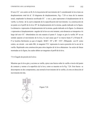 CINEMÁTICA DE LAS MÁQUINAS                                                       LEVAS           152

El arco CC´ con centro en B, Es la trayectoria del movimiento de C considerando la leva tiene un
desplazamiento total de φ°. El diagrama de desplazamiento, Fig.- 7.24 se traza de la manera
usual, empleando la distancia rectificada CC´ o sea a, para representar el desplazamiento de la
varilla. La forma de la cuerva depende de la especificación del movimiento. La construcción de
un punto en el perfil de la leva 30° de desplazamiento de la misma, queda indicado en la figura.
La distancia x representa el desplazamiento de la misma, queda indicado en la figura. La distancia
x representa el desplazamiento angular de la leva en este instante; esta distancia se transporta a lo
largo del arco CC´ obteniéndose de esta manera el punto F. Luego se gira la varilla 30° en un
sentido opuesto al movimiento de la leva, lo cual causa que F se mueva hasta F´y B hasta B´.
F´se localiza fácilmente ya que el ángulo BAB´= 30° y BF = B´F´, Dibujando con B´ como
centro, un círculo con radio BG, la tangente F´G´ representa la nueva posición de la ara de la
varilla. Repitiendo esta construcción para otros ángulos de la leva obtenemos las series de líneas
mostradas en la figura, las cuales deben ser tangentes al perfil de la leva.


7.5.4 Ángulo de presión de la leva


Mientras que la leva gira y acciona su varilla, ejerce una fuerza sobre la varilla a través del punto
de contacto y norma a la superficie de la leva, como se muestra en la Fig. 7.26. Esta fuerza se
descompone en dos componentes, una normal al movimiento de la varilla y la otra en dirección al
movimiento de ésta.




                                        Figura 7.26
 