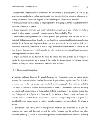 CINEMÁTICA DE LAS MÁQUINAS                                                         LEVAS           153

La componente perpendicular al movimiento Fn obviamente no es aconsejable, en vista de que
no solamente no efectúa un trabajo satisfactorio, sino también tiende a separarse o brincarse del
vástago de la varilla y causa un desgaste excesivo en las guías y soportes de la misma.
Podemos encontrar una medida de la magnitud relativa de la componente no deseada mediante el
ángulo de presión de la leva α.
El ángulo de presión tienen un lado en dirección al movimiento de la leva y el otro normal a la
superficie de la leva en el punto de contacto, como se ilustra en la Fig. 7.26.
El valor máximo del ángulo debe ser lo menor posible, y en general no debe exceder los 30°. La
magnitud de la componente no deseable es una función no solamente del ángulo de presión, sino
también de la fuerza total implicada. Esto a su vez, depende de la velocidad de la leva, el
coeficiente de fricción, el radio de la leva, la carga o resistencia del resorte en la varilla, etc. En
vista de estos factores, no es posible calcular un valor máximo absoluto par el ángulo de presión
máxima para todas las condiciones.
El ángulo de presión es una función del radio del círculo base más el radio de la rodaja de la
varilla, del descentramiento, de la alzada de la varilla, del ángulo girado por la leva mientras
ocurre la alzada y del tipo de movimiento empleado para la varilla.


7.5.5   Diámetro del círculo base


Al suponer cualquier diámetro del círculo base, es muy importante tomar en cuanta ciertos
factores. Para una determinada alzada s durante un desplazamiento angular especifico de la leva
θ, resultará un círculo base grande en un ángulo de presión α pequeño. Esto se ilustra en la Fig.
7.27 donde la alzada s se requiere para el ángulo de la leva θ. SE emplea una varilla de punzón; y
por simplicidad, se supone que la forma del perfil de la leva durante el movimiento es una línea
reta. En la parte a) de la figura, la el diámetro del círculo base es dos veces más grande que en la
parte b), permaneciendo todos los otros actores constantes. El ángulo de presión en la parte a) es
considerablemente menos que en la parte b), para las posiciones correspondientes de la leva de
punzón.
Si el diámetro del círculo base es muy pequeño resultaría una condición en la que sería
imposible que toque toda las posiciones de la varilla. Entonces para la varilla de cara plana
mostrada en la Fig. 7.22 con un círculo base pequeño resultaría la situación mostrada en la Fig.
 
