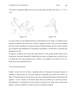 CINEMÁTICA DE LAS MÁQUINAS                                                         LEVAS         154

7.28 donde es imposible dibujar una curva que toque todas las líneas tales como 1-1´, 2-2´,3-
3´etc.




                   Figura 7.27                                       Figura 7.28

La causa se debe a la muy rápida aceleración o desaceleración de la varilla, y el remedio esta en
aumentar el diámetro del circulo base. Cuando se agranda el círculo base, una cierta cantidad,
tres de las líneas coincidirán en un punto; entonces el perfil presentara un filo, el cual es posible
que se desgaste muy rápidamente. Si continuamos aumentando el círculo base se ocasionara que
desaparezca este filo.
En general el diámetro del círculo base debe hacerse lo más grande posible dentro de las
limitaciones del espacio disponible. También debe ser mayor en diámetro que el cubo de la leva
o la flecha de la leva para asegurarse que la varilla no va a trabajar en el cubo de la leva o la
flecha en vez de un el perfil de la leva.


7.6 Leva de retorno positivo


Cuando se tiene una leva de disco y seguidor radial, con frecuencia es necesario regresar el
seguidor en forma positiva en vez de por medio de la gravedad o por medio de un resorte. La
figura 7.29 muestra una leva de este tipo en que la leva controla positivamente el movimiento del
seguidor, no solo durante el movimiento hacia fuera sino también en la carrera de retorno.
Necesariamente, el movimiento de retorno debe ser igual que el de salida, pero en direcciones
opuesta. A esta leva también se le conoce como leva de anchura constante.
 